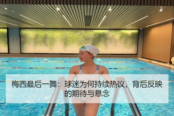 梅西最后一舞：球迷为何持续热议，背后反映的期待与悬念